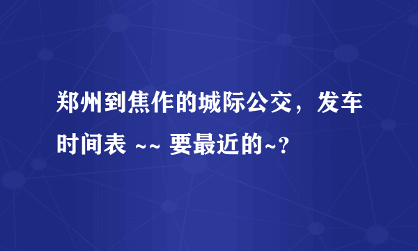 郑州到焦作的城际公交，发车时间表 ~~ 要最近的~？