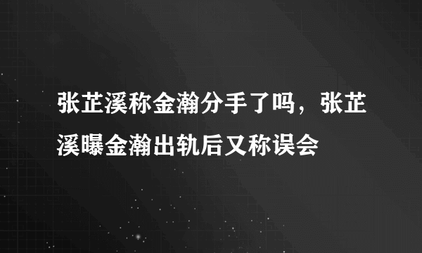 张芷溪称金瀚分手了吗，张芷溪曝金瀚出轨后又称误会