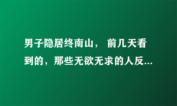 男子隐居终南山， 前几天看到的，那些无欲无求的人反而是一些大富大贵的人，因为得到的太多了反而会看淡