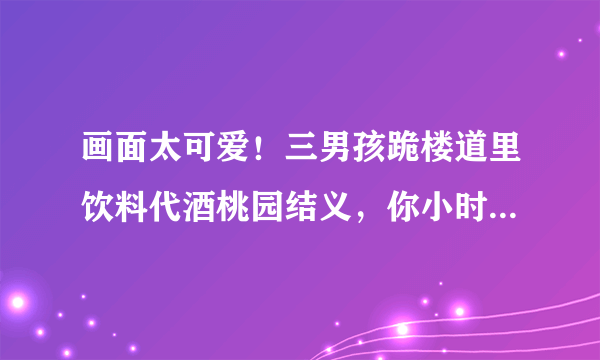 画面太可爱！三男孩跪楼道里饮料代酒桃园结义，你小时候做过哪些傻事