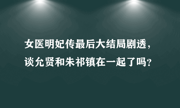 女医明妃传最后大结局剧透，谈允贤和朱祁镇在一起了吗？