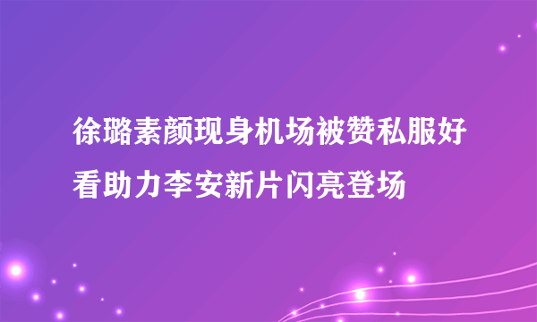 徐璐素颜现身机场被赞私服好看助力李安新片闪亮登场