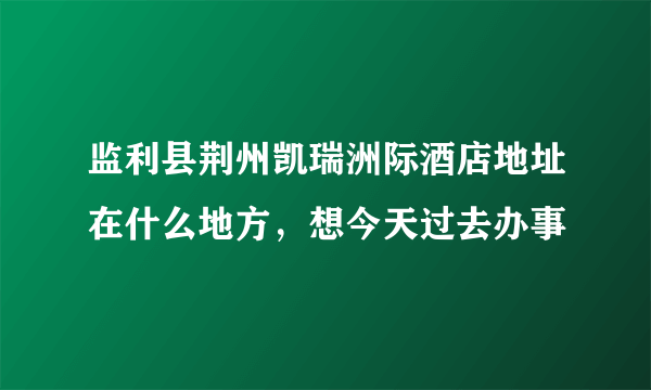 监利县荆州凯瑞洲际酒店地址在什么地方，想今天过去办事