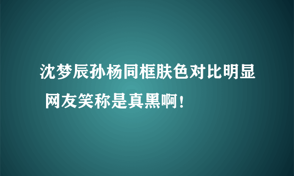 沈梦辰孙杨同框肤色对比明显 网友笑称是真黑啊！