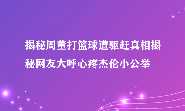 揭秘周董打篮球遭驱赶真相揭秘网友大呼心疼杰伦小公举