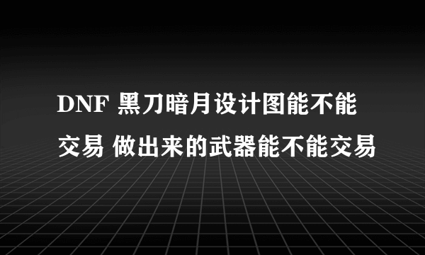 DNF 黑刀暗月设计图能不能交易 做出来的武器能不能交易