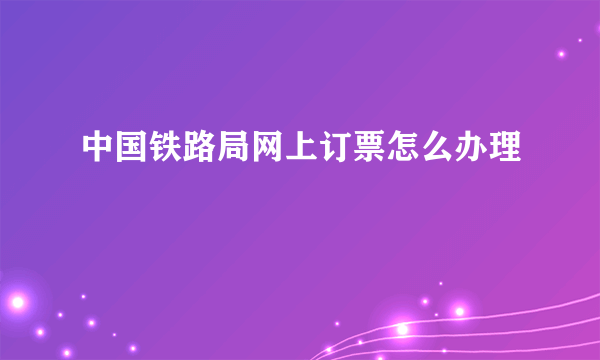 中国铁路局网上订票怎么办理