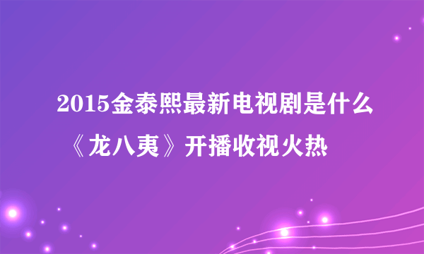 2015金泰熙最新电视剧是什么 《龙八夷》开播收视火热