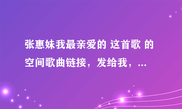 张惠妹我最亲爱的 这首歌 的空间歌曲链接，发给我，谢了，一定要能用的，别到时不能用