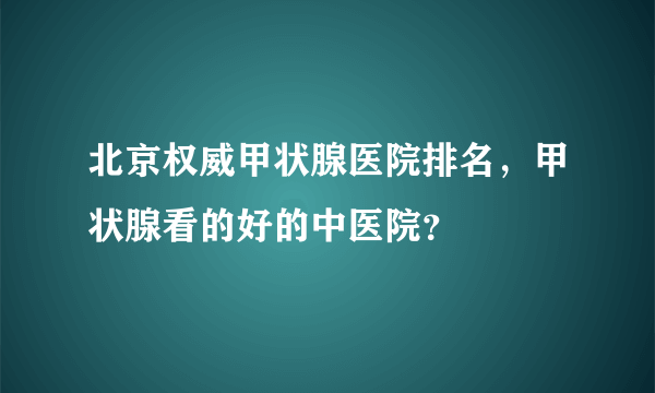 北京权威甲状腺医院排名，甲状腺看的好的中医院？