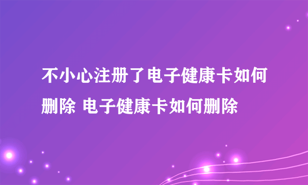 不小心注册了电子健康卡如何删除 电子健康卡如何删除