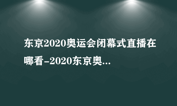 东京2020奥运会闭幕式直播在哪看-2020东京奥运会闭幕式时间