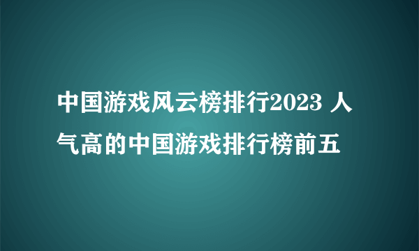 中国游戏风云榜排行2023 人气高的中国游戏排行榜前五