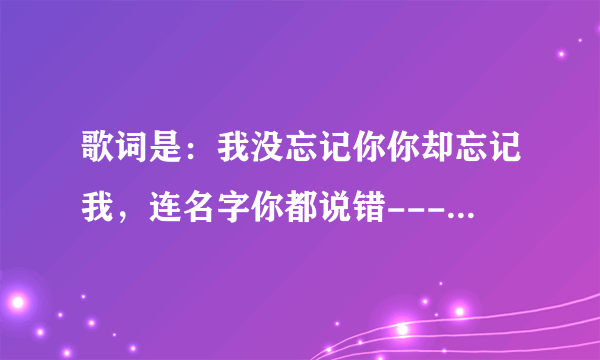 歌词是：我没忘记你你却忘记我，连名字你都说错----，歌曲名叫啥啊？谢谢啦？