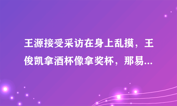 王源接受采访在身上乱摸，王俊凯拿酒杯像拿奖杯，那易烊千玺呢