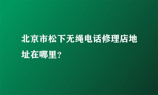 北京市松下无绳电话修理店地址在哪里？