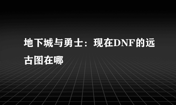 地下城与勇士：现在DNF的远古图在哪