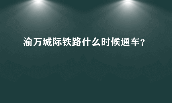 渝万城际铁路什么时候通车？