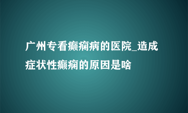 广州专看癫痫病的医院_造成症状性癫痫的原因是啥