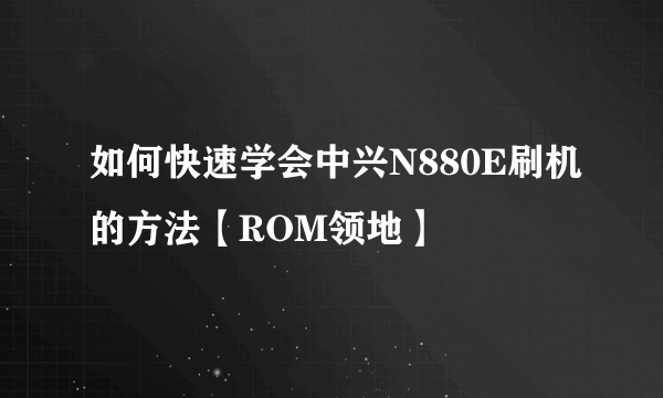 如何快速学会中兴N880E刷机的方法【ROM领地】