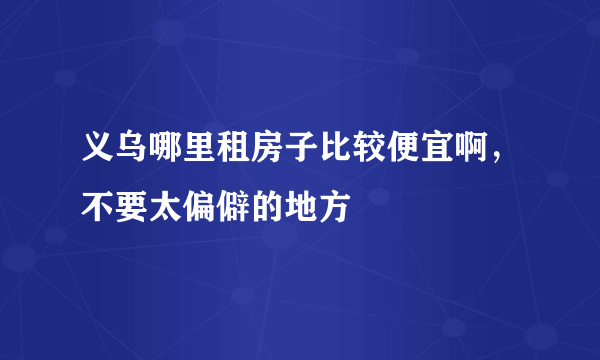 义乌哪里租房子比较便宜啊，不要太偏僻的地方