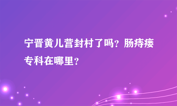 宁晋黄儿营封村了吗？肠痔瘘专科在哪里？