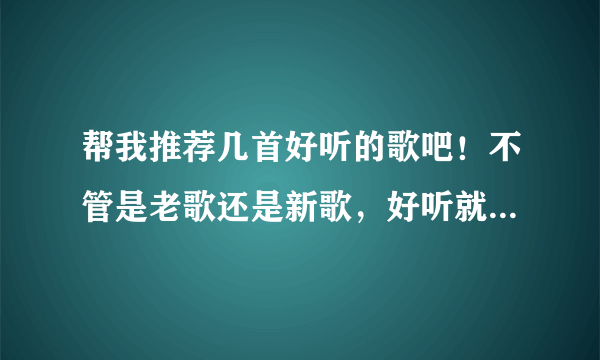 帮我推荐几首好听的歌吧！不管是老歌还是新歌，好听就行！谢谢了！