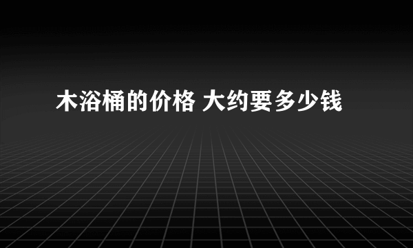 木浴桶的价格 大约要多少钱