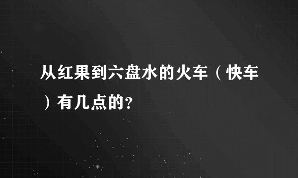 从红果到六盘水的火车（快车）有几点的？