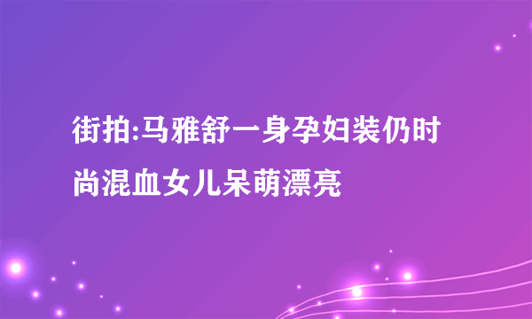 街拍:马雅舒一身孕妇装仍时尚混血女儿呆萌漂亮