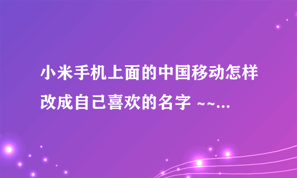 小米手机上面的中国移动怎样改成自己喜欢的名字 ~~比如改成中国移不动之类的。。。坐等大神帮忙。