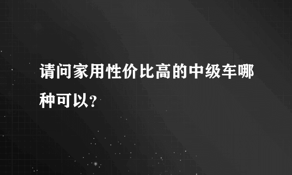 请问家用性价比高的中级车哪种可以？