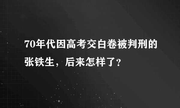 70年代因高考交白卷被判刑的张铁生，后来怎样了？