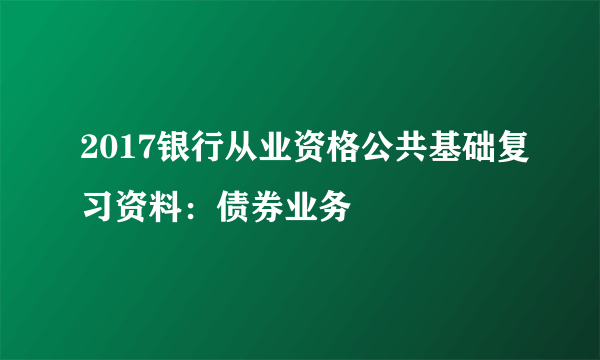 2017银行从业资格公共基础复习资料：债券业务