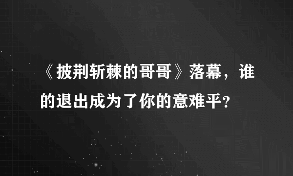 《披荆斩棘的哥哥》落幕，谁的退出成为了你的意难平？