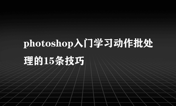 photoshop入门学习动作批处理的15条技巧