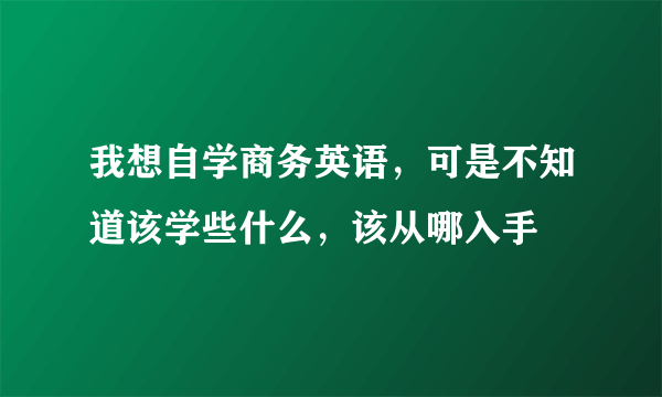 我想自学商务英语，可是不知道该学些什么，该从哪入手