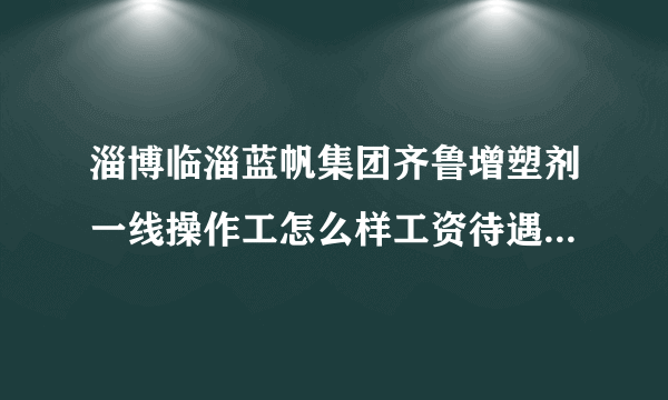 淄博临淄蓝帆集团齐鲁增塑剂一线操作工怎么样工资待遇如何工作压力怎样什么岗位好？