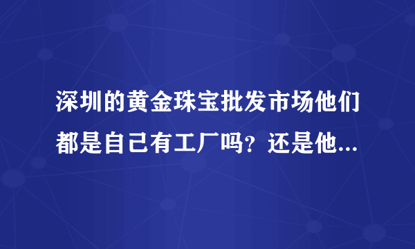 深圳的黄金珠宝批发市场他们都是自己有工厂吗？还是他们也是从工厂进货？他们和工厂的关系是什么？