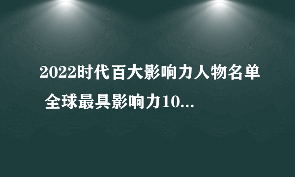 2022时代百大影响力人物名单 全球最具影响力100位人物 全球最具影响力人物榜单