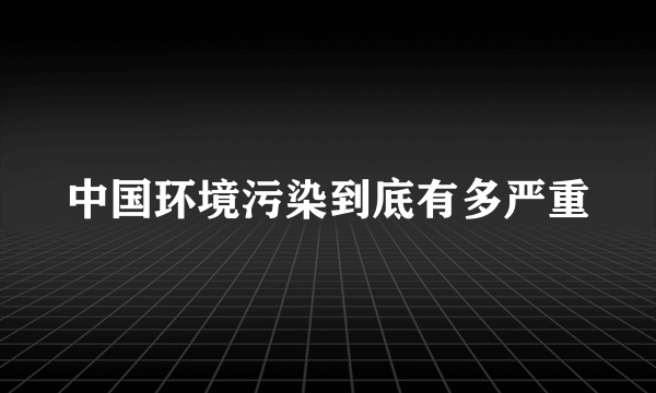 中国环境污染到底有多严重