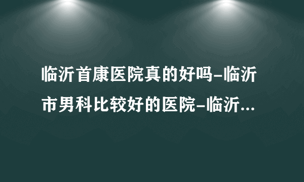 临沂首康医院真的好吗-临沂市男科比较好的医院-临沂男性比较好的医院