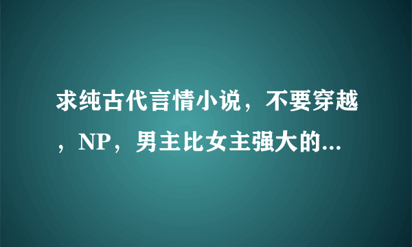 求纯古代言情小说，不要穿越，NP，男主比女主强大的。文笔大气，用词优雅。