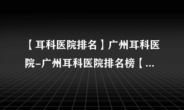 【耳科医院排名】广州耳科医院-广州耳科医院排名榜【公开公布】