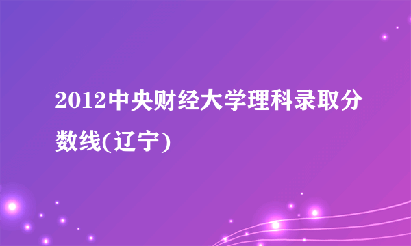 2012中央财经大学理科录取分数线(辽宁)