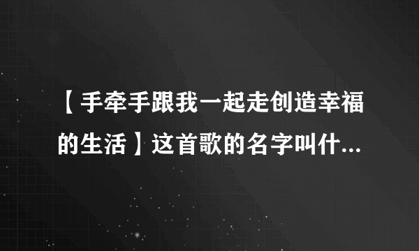 【手牵手跟我一起走创造幸福的生活】这首歌的名字叫什么来着？