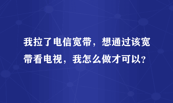 我拉了电信宽带，想通过该宽带看电视，我怎么做才可以？