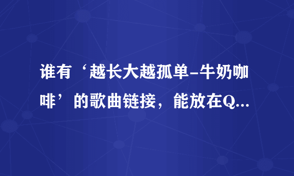 谁有‘越长大越孤单-牛奶咖啡’的歌曲链接，能放在QQ空间的。