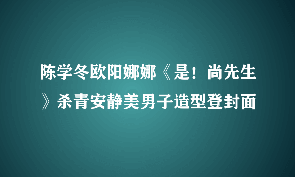 陈学冬欧阳娜娜《是！尚先生》杀青安静美男子造型登封面