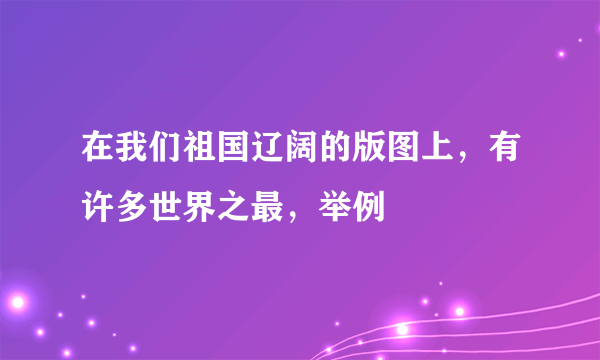 在我们祖国辽阔的版图上，有许多世界之最，举例